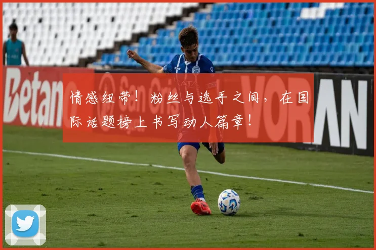 情感纽带！粉丝与选手之间，在国际话题榜上书写动人篇章！