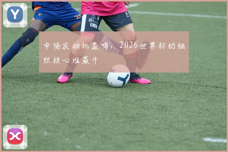 中场发动机轰鸣，2026世界杯的组织核心谁最牛