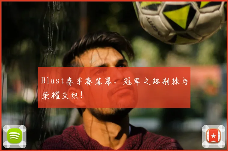 Blast春季赛落幕，冠军之路荆棘与荣耀交织！