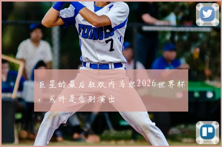 巨星的最后狂欢内马尔2026世界杯，或许是告别演出