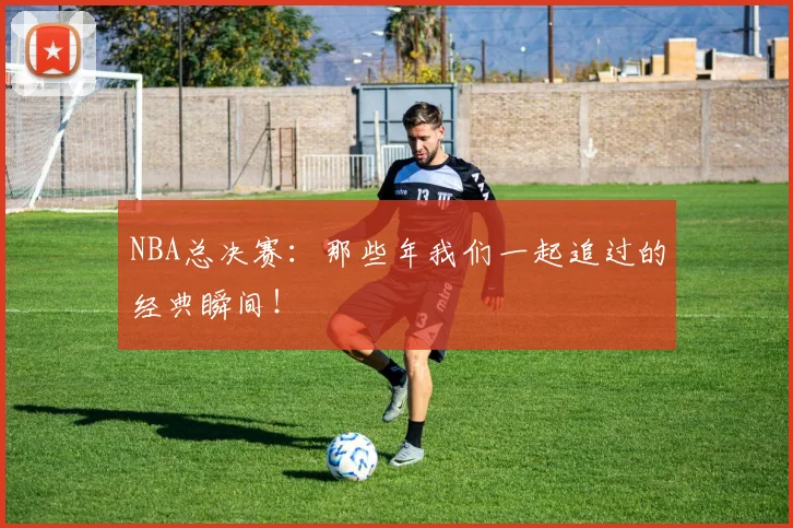 NBA总决赛：那些年我们一起追过的经典瞬间！
