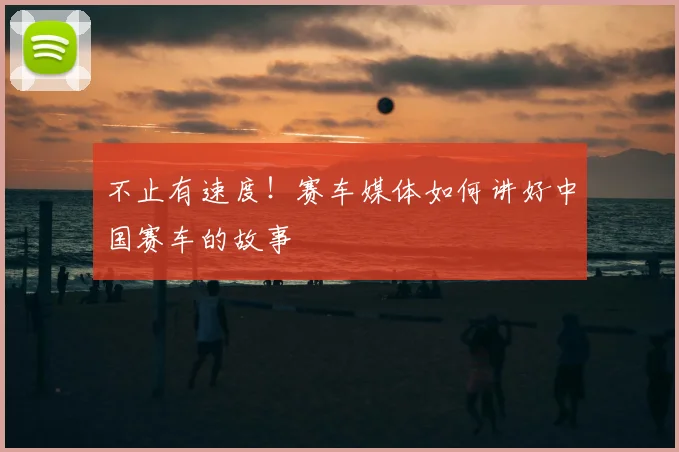 不止有速度！赛车媒体如何讲好中国赛车的故事