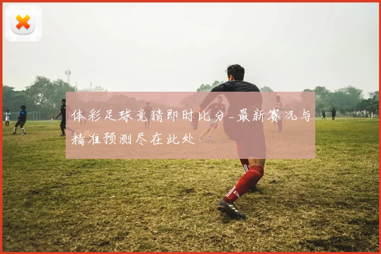 体彩足球竞猜即时比分_最新赛况与精准预测尽在此处