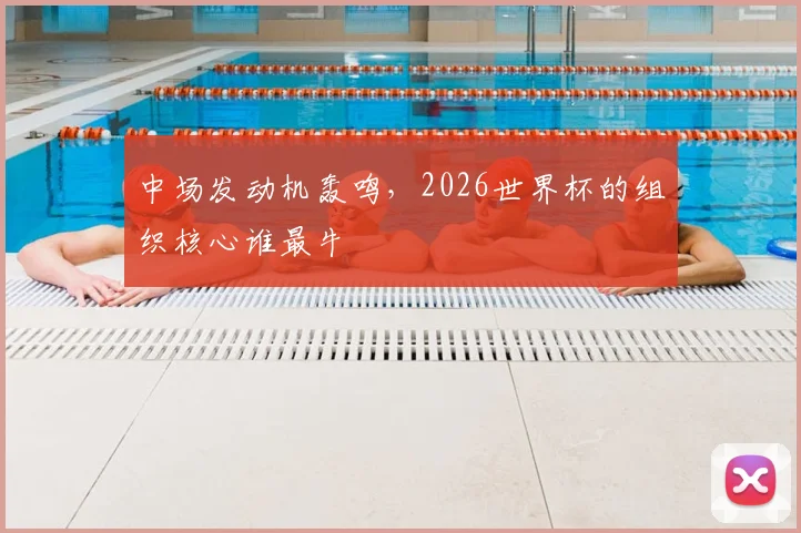 中场发动机轰鸣，2026世界杯的组织核心谁最牛